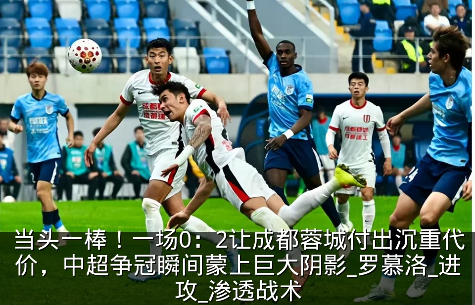 当头一棒!一场0:2让成都蓉城付出沉重代价,中超争冠瞬间蒙上巨大阴影_罗慕洛_进攻_渗透战术